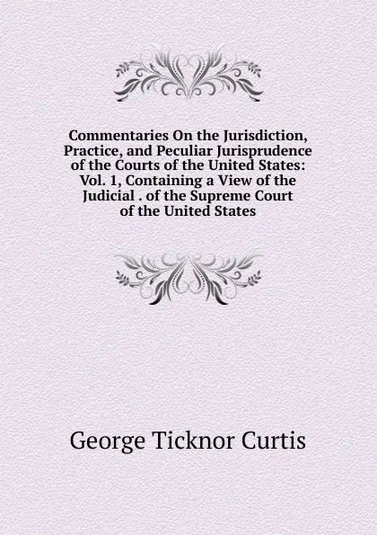 Обложка книги Commentaries On the Jurisdiction, Practice, and Peculiar Jurisprudence of the Courts of the United States: Vol. 1, Containing a View of the Judicial . of the Supreme Court of the United States, Curtis George Ticknor