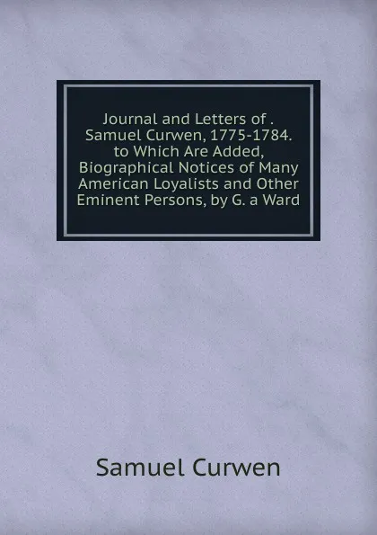 Обложка книги Journal and Letters of . Samuel Curwen, 1775-1784. to Which Are Added, Biographical Notices of Many American Loyalists and Other Eminent Persons, by G. a Ward, Samuel Curwen