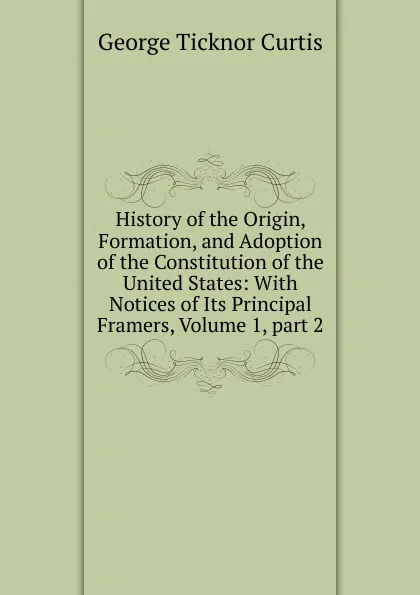 Обложка книги History of the Origin, Formation, and Adoption of the Constitution of the United States: With Notices of Its Principal Framers, Volume 1,.part 2, Curtis George Ticknor