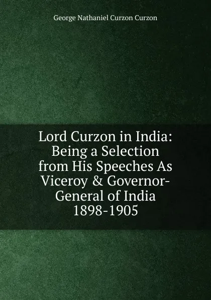 Обложка книги Lord Curzon in India: Being a Selection from His Speeches As Viceroy . Governor-General of India 1898-1905, George Nathaniel Curzon