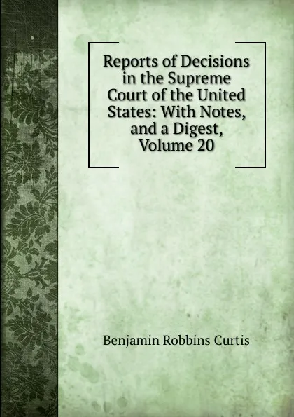 Обложка книги Reports of Decisions in the Supreme Court of the United States: With Notes, and a Digest, Volume 20, Benjamin Robbins Curtis