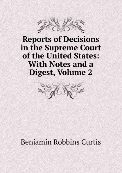 Обложка книги Reports of Decisions in the Supreme Court of the United States: With Notes and a Digest, Volume 2, Benjamin Robbins Curtis