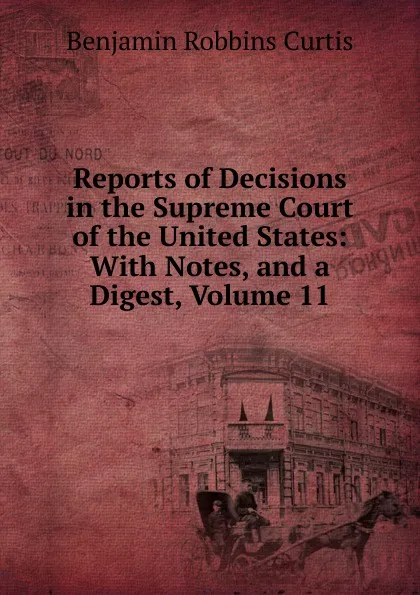 Обложка книги Reports of Decisions in the Supreme Court of the United States: With Notes, and a Digest, Volume 11, Benjamin Robbins Curtis