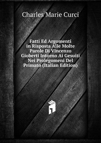 Обложка книги Fatti Ed Argomenti in Risposta Alle Molte Parole Di Vincenzo Gioberti Intorno Ai Gesuiti Nei Prolegomeni Del Primato (Italian Edition), Charles Marie Curci