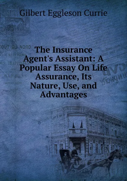 Обложка книги The Insurance Agent.s Assistant: A Popular Essay On Life Assurance, Its Nature, Use, and Advantages, Gilbert Eggleson Currie