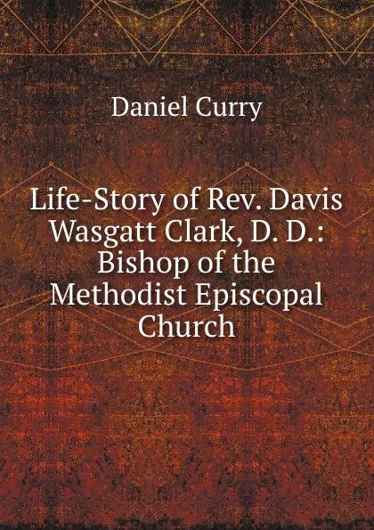 Обложка книги Life-Story of Rev. Davis Wasgatt Clark, D. D.: Bishop of the Methodist Episcopal Church, Daniel Curry