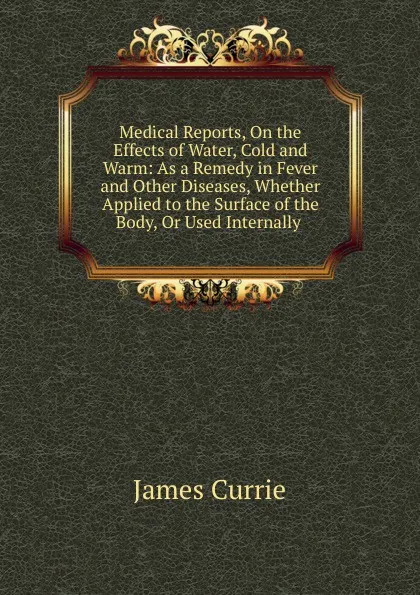 Обложка книги Medical Reports, On the Effects of Water, Cold and Warm: As a Remedy in Fever and Other Diseases, Whether Applied to the Surface of the Body, Or Used Internally ., James Currie