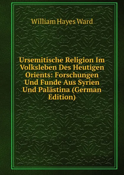 Обложка книги Ursemitische Religion Im Volksleben Des Heutigen Orients: Forschungen Und Funde Aus Syrien Und Palastina (German Edition), William Hayes Ward