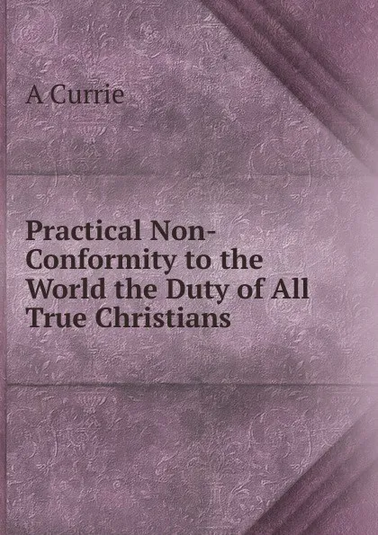 Обложка книги Practical Non-Conformity to the World the Duty of All True Christians, A Currie