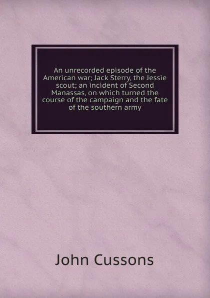 Обложка книги An unrecorded episode of the American war; Jack Sterry, the Jessie scout; an incident of Second Manassas, on which turned the course of the campaign and the fate of the southern army, John Cussons