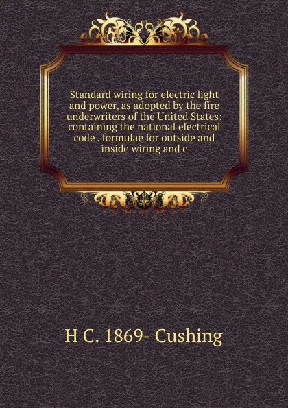 Обложка книги Standard wiring for electric light and power, as adopted by the fire underwriters of the United States: containing the national electrical code . formulae for outside and inside wiring and c, H C. 1869- Cushing