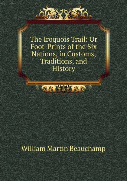 Обложка книги The Iroquois Trail: Or Foot-Prints of the Six Nations, in Customs, Traditions, and History, William Martin Beauchamp