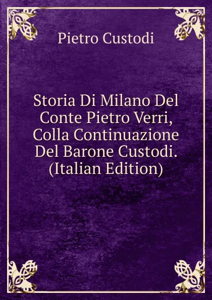 Обложка книги Storia Di Milano Del Conte Pietro Verri, Colla Continuazione Del Barone Custodi. (Italian Edition), Pietro Custodi