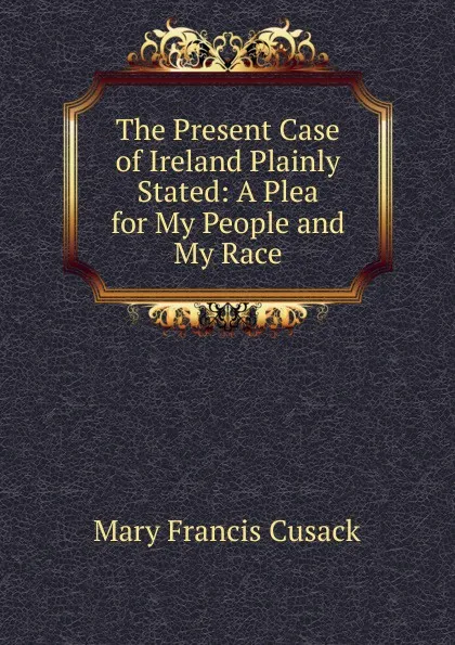 Обложка книги The Present Case of Ireland Plainly Stated: A Plea for My People and My Race, Cusack Mary Francis