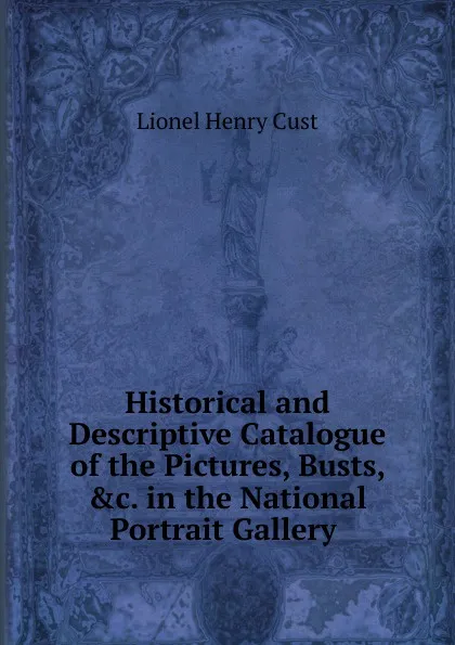 Обложка книги Historical and Descriptive Catalogue of the Pictures, Busts, .c. in the National Portrait Gallery ., Lionel Henry Cust