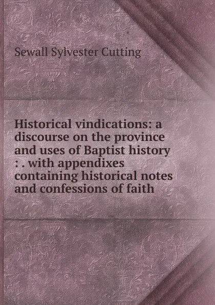 Обложка книги Historical vindications: a discourse on the province and uses of Baptist history : . with appendixes containing historical notes and confessions of faith, Sewall Sylvester Cutting