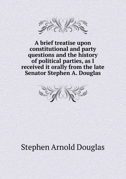 Обложка книги A brief treatise upon constitutional and party questions and the history of political parties, as I received it orally from the late Senator Stephen A. Douglas, Stephen Arnold Douglas