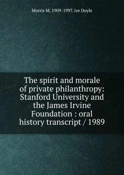 Обложка книги The spirit and morale of private philanthropy: Stanford University and the James Irvine Foundation : oral history transcript / 1989, Morris M. 1909-1997. ive Doyle