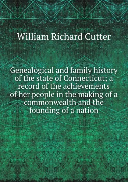 Обложка книги Genealogical and family history of the state of Connecticut; a record of the achievements of her people in the making of a commonwealth and the founding of a nation, William Richard Cutter