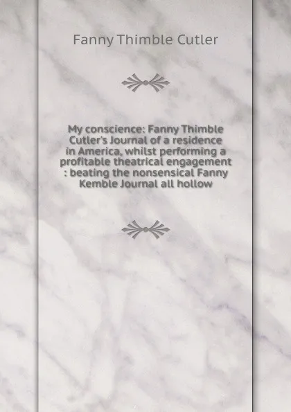 Обложка книги My conscience: Fanny Thimble Cutler.s Journal of a residence in America, whilst performing a profitable theatrical engagement : beating the nonsensical Fanny Kemble Journal all hollow, Fanny Thimble Cutler