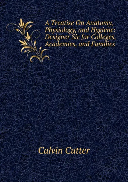 Обложка книги A Treatise On Anatomy, Physiology, and Hygiene: Designer Sic for Colleges, Academies, and Families, Calvin Cutter