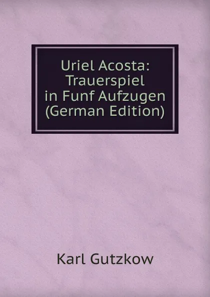 Обложка книги Uriel Acosta: Trauerspiel in Funf Aufzugen (German Edition), Gutzkow Karl