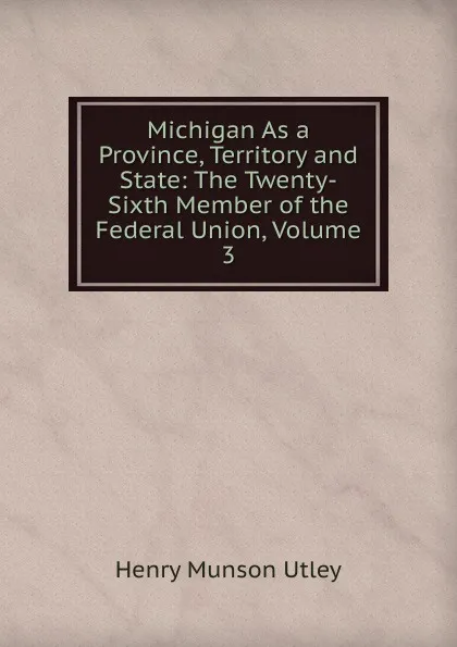 Обложка книги Michigan As a Province, Territory and State: The Twenty-Sixth Member of the Federal Union, Volume 3, Henry Munson Utley