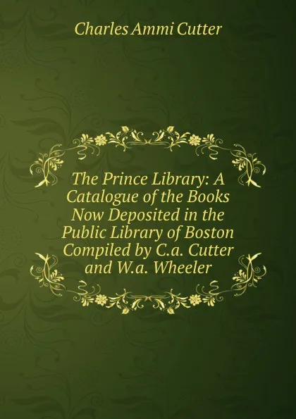 Обложка книги The Prince Library: A Catalogue of the Books Now Deposited in the Public Library of Boston Compiled by C.a. Cutter and W.a. Wheeler., Charles Ammi Cutter