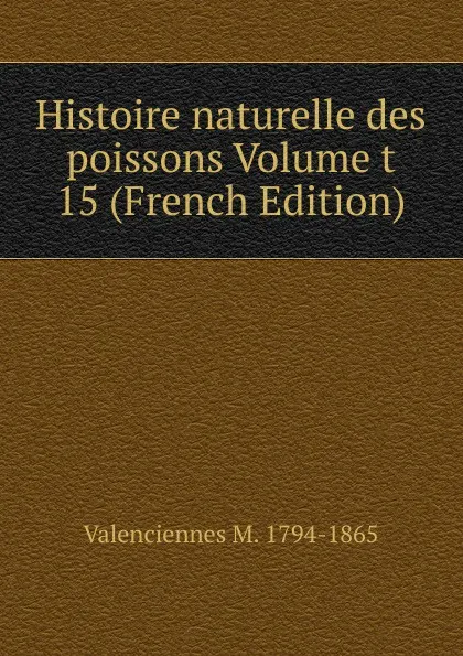 Обложка книги Histoire naturelle des poissons Volume t 15 (French Edition), Valenciennes M. 1794-1865