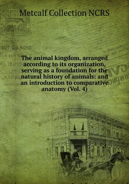 Обложка книги The animal kingdom, arranged according to its organization, serving as a foundation for the natural history of animals: and an introduction to comparative anatomy (Vol. 4), Metcalf Collection NCRS