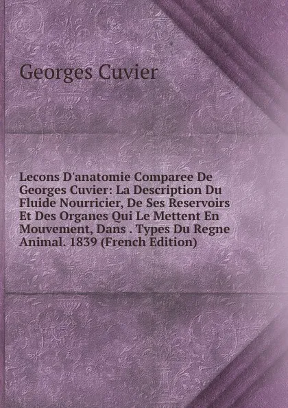 Обложка книги Lecons D.anatomie Comparee De Georges Cuvier: La Description Du Fluide Nourricier, De Ses Reservoirs Et Des Organes Qui Le Mettent En Mouvement, Dans . Types Du Regne Animal. 1839 (French Edition), Cuvier Georges