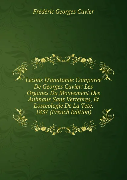 Обложка книги Lecons D.anatomie Comparee De Georges Cuvier: Les Organes Du Mouvement Des Animaux Sans Vertebres, Et L.osteologie De La Tete. 1837 (French Edition), Frédéric Georges Cuvier