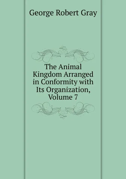 Обложка книги The Animal Kingdom Arranged in Conformity with Its Organization, Volume 7, George Robert Gray