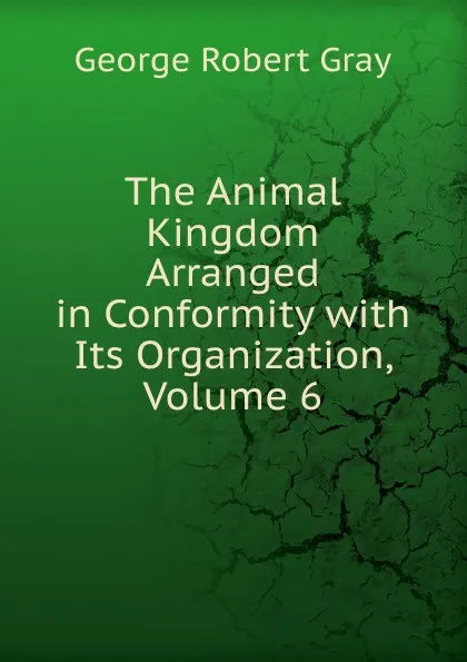 Обложка книги The Animal Kingdom Arranged in Conformity with Its Organization, Volume 6, George Robert Gray