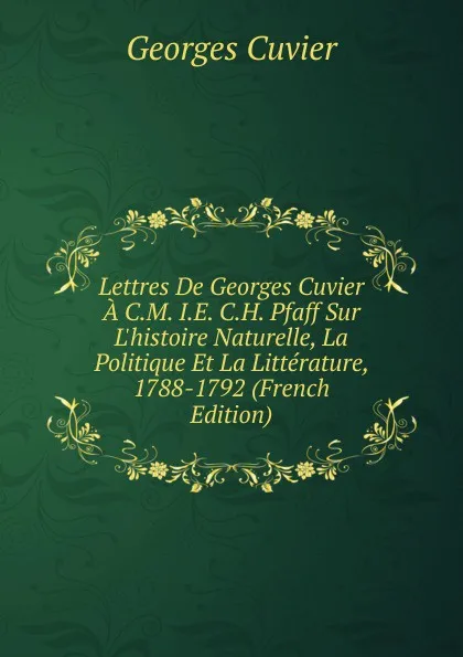 Обложка книги Lettres De Georges Cuvier A C.M. I.E. C.H. Pfaff Sur L.histoire Naturelle, La Politique Et La Litterature, 1788-1792 (French Edition), Cuvier Georges