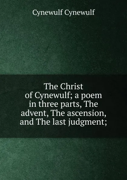 Обложка книги The Christ of Cynewulf; a poem in three parts, The advent, The ascension, and The last judgment;, Cynewulf