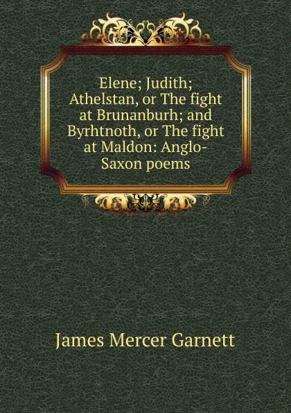 Обложка книги Elene; Judith; Athelstan, or The fight at Brunanburh; and Byrhtnoth, or The fight at Maldon: Anglo-Saxon poems, James Mercer Garnett