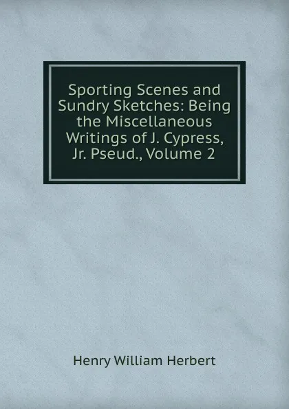 Обложка книги Sporting Scenes and Sundry Sketches: Being the Miscellaneous Writings of J. Cypress, Jr. Pseud., Volume 2, Herbert Henry William