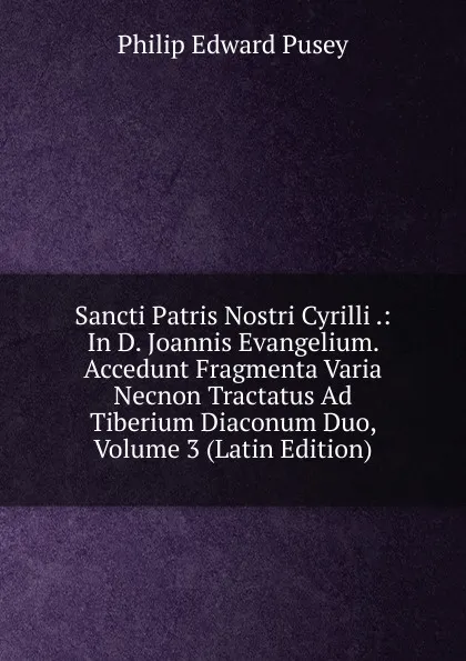 Обложка книги Sancti Patris Nostri Cyrilli .: In D. Joannis Evangelium. Accedunt Fragmenta Varia Necnon Tractatus Ad Tiberium Diaconum Duo, Volume 3 (Latin Edition), Philip Edward Pusey