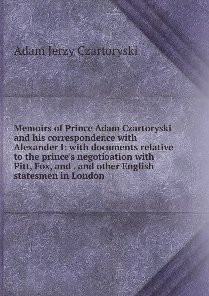 Обложка книги Memoirs of Prince Adam Czartoryski and his correspondence with Alexander I: with documents relative to the prince.s negotioation with Pitt, Fox, and . and other English statesmen in London, Adam Jerzy Czartoryski