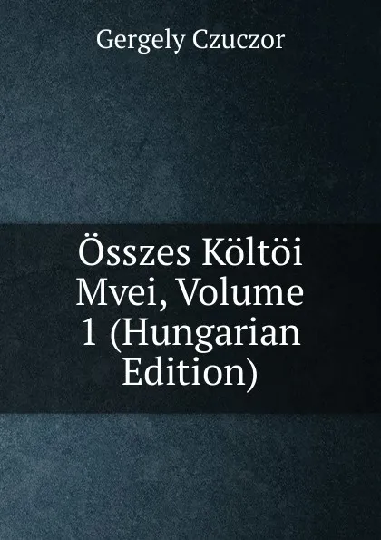 Обложка книги Osszes Koltoi Mvei, Volume 1 (Hungarian Edition), Gergely Czuczor