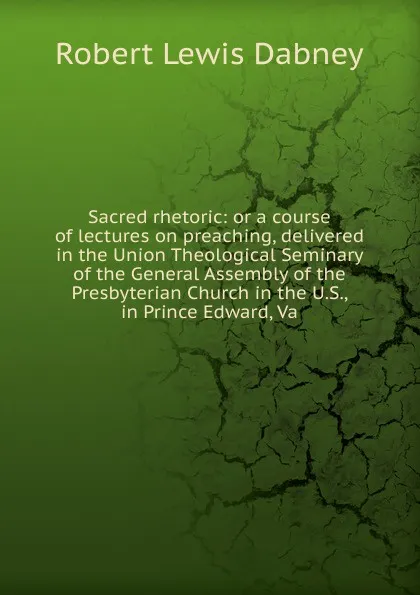 Обложка книги Sacred rhetoric: or a course of lectures on preaching, delivered in the Union Theological Seminary of the General Assembly of the Presbyterian Church in the U.S., in Prince Edward, Va, Robert Lewis Dabney