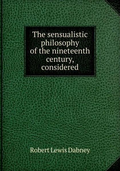 Обложка книги The sensualistic philosophy of the nineteenth century, considered, Robert Lewis Dabney