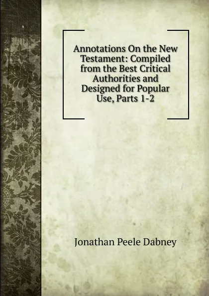 Обложка книги Annotations On the New Testament: Compiled from the Best Critical Authorities and Designed for Popular Use, Parts 1-2, Jonathan Peele Dabney