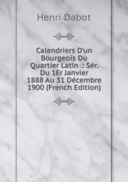 Обложка книги Calendriers D.un Bourgeois Du Quartier Latin .: Ser. Du 1Er Janvier 1888 Au 31 Decembre 1900 (French Edition), Henri Dabot