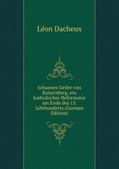 Обложка книги Johannes Geiler von Kaisersberg, ein katholischer Reformator am Ende des 15. Jahrhunderts (German Edition), Léon Dacheux