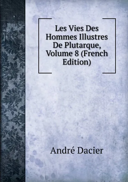 Обложка книги Les Vies Des Hommes Illustres De Plutarque, Volume 8 (French Edition), André Dacier