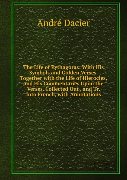 Обложка книги The Life of Pythagoras: With His Symbols and Golden Verses. Together with the Life of Hierocles, and His Commentaries Upon the Verses. Collected Out . and Tr. Into French, with Annotations, André Dacier