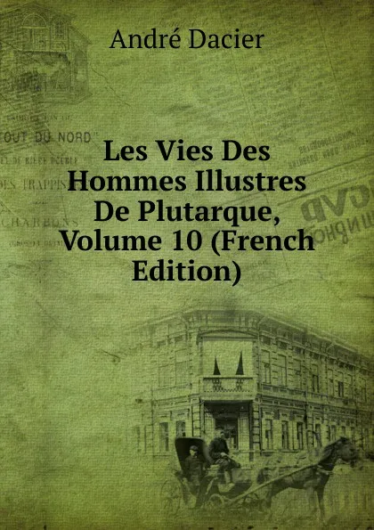 Обложка книги Les Vies Des Hommes Illustres De Plutarque, Volume 10 (French Edition), André Dacier