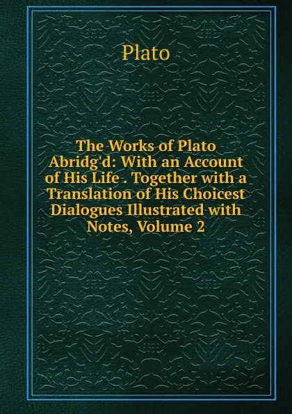 Обложка книги The Works of Plato Abridg.d: With an Account of His Life . Together with a Translation of His Choicest Dialogues Illustrated with Notes, Volume 2, Plato